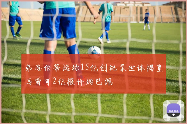 弗洛伦蒂诺称15亿创纪录世体揭皇马曾可2亿报价姆巴佩