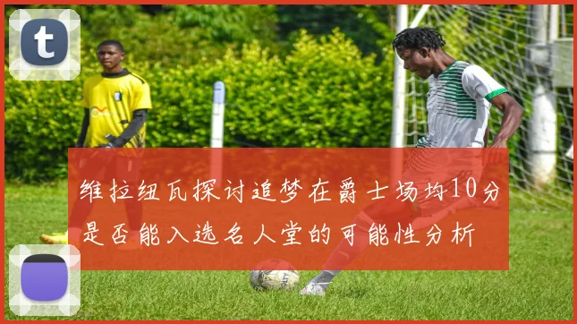 维拉纽瓦探讨追梦在爵士场均10分是否能入选名人堂的可能性分析