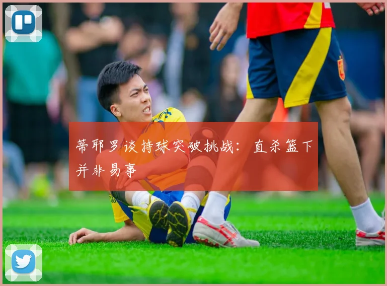 蒂耶罗谈持球突破挑战：直杀篮下并非易事