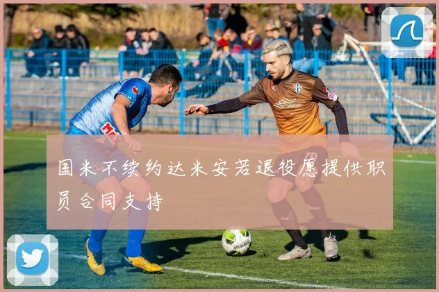国米不续约达米安若退役愿提供职员合同支持