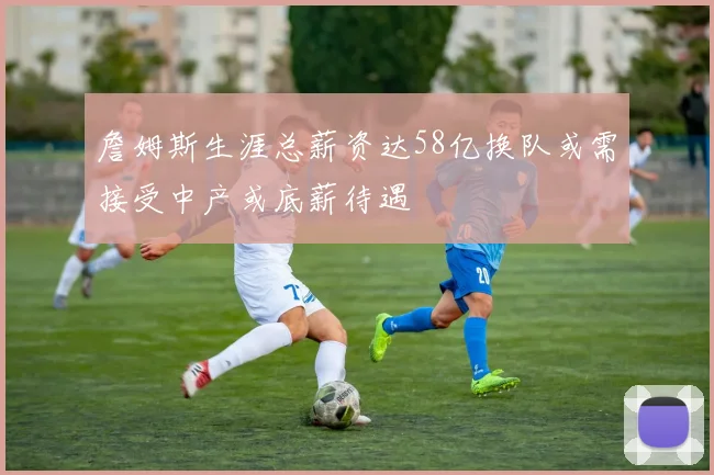 詹姆斯生涯总薪资达58亿换队或需接受中产或底薪待遇