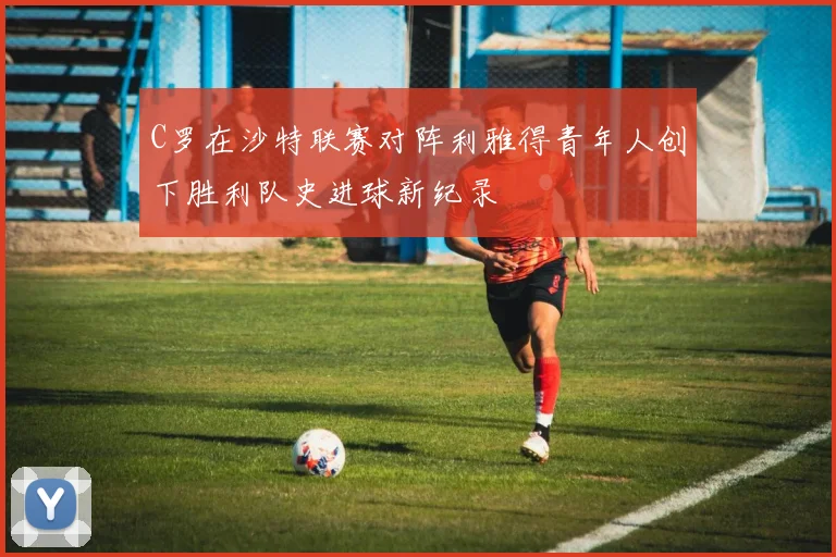 C罗在沙特联赛对阵利雅得青年人创下胜利队史进球新纪录