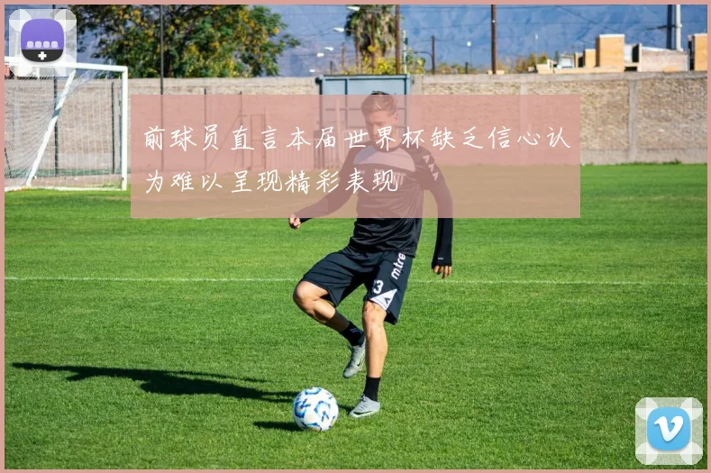 前球员直言本届世界杯缺乏信心认为难以呈现精彩表现