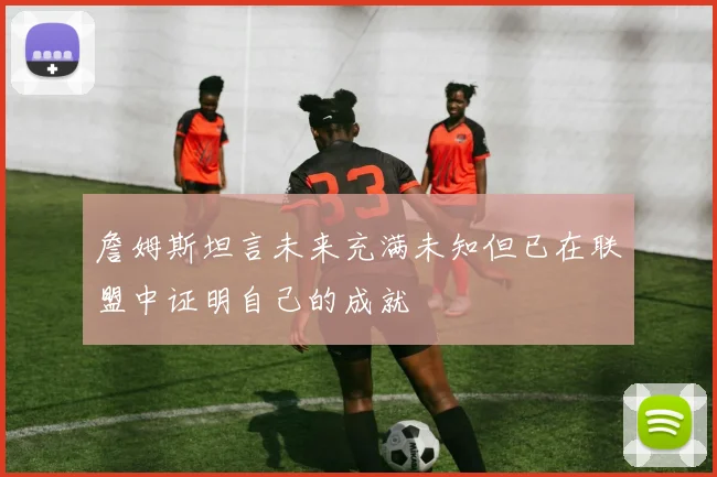 詹姆斯坦言未来充满未知但已在联盟中证明自己的成就