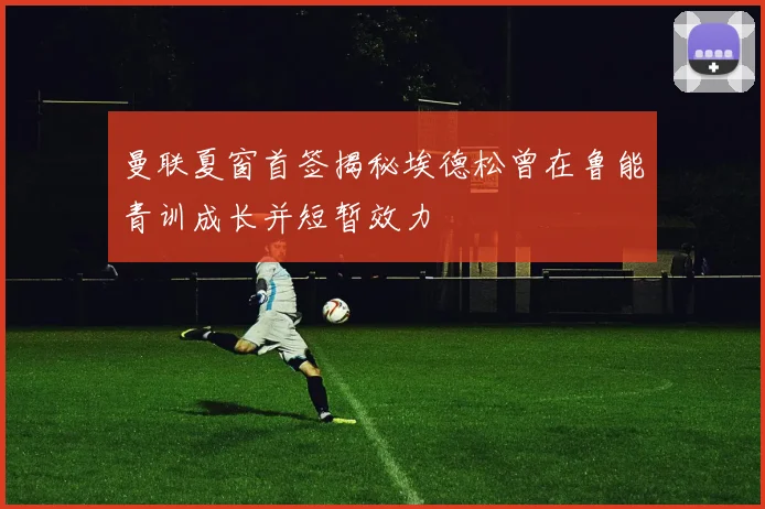 曼联夏窗首签揭秘埃德松曾在鲁能青训成长并短暂效力