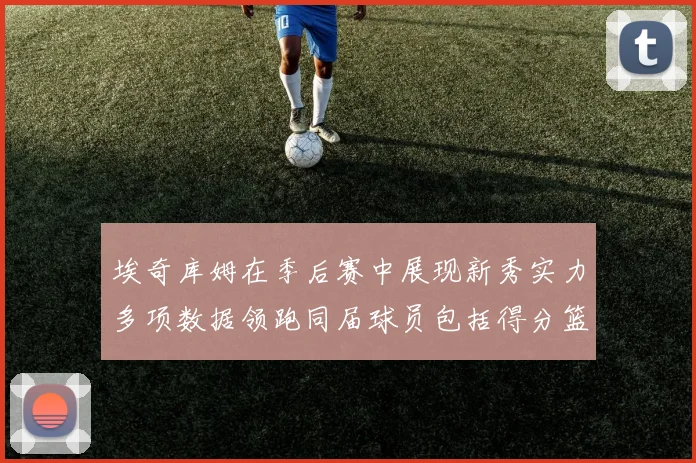 埃奇库姆在季后赛中展现新秀实力多项数据领跑同届球员包括得分篮板助攻抢断三分