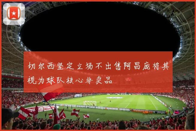 切尔西坚定立场不出售阿昌庞将其视为球队核心非卖品