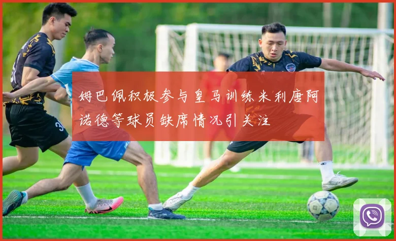 姆巴佩积极参与皇马训练米利唐阿诺德等球员缺席情况引关注